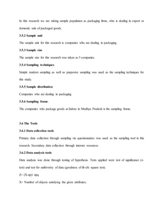 In this research we are taking sample population as packaging firms, who is dealing in export or
domestic sale of packaged goods.
3.5.2 Sample unit
The sample unit for this research is companies who are dealing in packaging.
3.5.3 Sample size
The sample size for this research was taken as 5 companies.
3.5.4 Sampling techniques
Simple random sampling as well as purposive sampling was used as the sampling techniques for
this study.
3.5.5 Sample distribution
Companies who are dealing in packaging
3.5.6 Sampling frame.
The companies who package goods at Indore in Madhya Pradesh is the sampling frame.
3.6 The Tools
3.6.1 Data collection tools
Primary data collection through sampling via questionnaires was used as the sampling tool in this
research. Secondary data collection through internet resources
3.6.2 Data analysis tools
Data analysis was done through testing of hypothesis. Tests applied were test of significance (z-
test) and test for uniformity of data (goodness of fit-chi square test).
Z= (X-np)/ npq
X= Number of objects satisfying the given attributes;
 