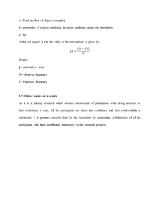 n= Total number of objects (samples);
p= proportion of objects satisfying the given attributes under the hypothesis;
q= 1p
Under chi square () test, the value of the test-statistic is given by:
𝜒2 =
( 𝑂 − 𝐸)2
𝐸
Where;
∑= summation (sum)
O= observed frequency
E= Expected frequency
3.7 Ethical issues in research
As it is a primary research which involves involvement of participants while doing research so
their confidence is must. All the participants are taken into confidence and their confidentiality is
maintained. It is genuine research done by the researcher by maintaining confidentiality of all the
participants who have contributed immensely to this research projects.
 