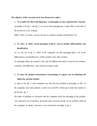The objective of the research can be best discussed as under;
1. To examine the effect and importance of packaging on sales and protection of goods.
According to the fig. 1 and fig. 2, we can see that packaging has a major effect on the sales of
the product for every company.
Effects which are mostly seen are Increase in customer demand and Reduced Cost.
2. To know to which extend packaging could be used in product differentiation and
identification.
As we can see in fig. 8, 100% of the companies say that packaging helps a lot in the
differentiation and identification of their products from other products.
As packaging makes the product’s look and feel different and makes it easy for the customers
to identify and differentiate their preferred products easily.
3. To know the problem and prospects of packaging, to suggest way of enhancing and
improving package product.
As given in the fig. 5, most companies says that they face problem in packaging, as 60% of
the companies pack their products on their own and 40% of them get it done from outside as
per the give fig. 3.
The kinds of problems we discussed with the companies about the packaging of the products
were increased cost of products, decreased sales, decreased profit; but the problem which all
the companies are facing is Increase in cost of products according to fig. 6.
 