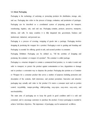 1.1 About Packaging
Packaging is the technology of enclosing or protecting products for distribution, storage, sale,
and use. Packaging also refers to the process of design, evaluation, and production of packages.
Packaging can be described as a coordinated system of preparing goods for transport,
warehousing, logistics, sale, and end use. Packaging contains, protects, preserves, transports,
informs, and sells. In many countries it is fully integrated into government, business and
institutional, industrial, and personal use.
Packaging is a process of covering, wrapping of goods into a package. Packaging involves
designing & producing the wrapper for a product. Packaging is next to grading and branding and
Packaging is essential for offering goods in safe, and secured position to consumer.
Packaging Definition: Packaging can be defined as, "All the activities of designing and
producing the container or wrapper of a product". The container is called package.
Packaging is a structure designed to contain a commercial food product, i.e. to make it easier and
safer to transport, to protect the product against contamination or loss, degradation or damage
and to produce a convenient way to dispense the product. Packaging also pertains as a Container
or Wrapper for a consumer product that serves a number of purposes including protection and
description of the contents, theft deterrence, and product promotion. Innovative and attractive
packaging may actually add value to the product if it meets a consumer need such as portion
control, recyclability, tamper-proofing, child-proofing, easy-open, easy-store, easy-carry, and
non-breakability.
The main aims of packaging are to keep the goods in good condition until it is sold and
consumed, and to encourage customers to purchase the product. Correct packaging is essential to
achieve both these objectives. The importance of packaging can be summarized as follows.
 