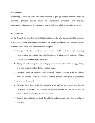 6.1. Summary
Summarizing, it could be stated that detail evaluation of package elements and their impact on
consumer’s purchase decision, taking into consideration involvement level, individual
characteristics of consumers, is necessary in order to implement efficient packaging decisions.
6.2. Conclusion
As the Research has been done on the Packaging effects on the sales and exports of the company,
it has been concluded that packaging is must for the tangible products of every company because
of its vital effect on the sales and export of the company.
 Package could be treated as one of most valuable tool in today’s marketing
communications, necessitating more detail analysis of its elements and an impact of those
elements on consumers buying behaviour.
 Appropriate and vivid picture or packaging colour which delivers them a happy feeling,
or an easy handle/open/dose/dispose package shape.
 Empirically testing the research model proposed, package elements having the ultimate
effect on consumer choice in a case of different products from group of convenience
goods were determined.
 Packaging has a better reach than advertising does, and can set a brand apart from its
competition. It promotes and reinforces the purchase decision not only at the point of
purchase, but also every time the product is used.
 Research into packaging has found that different packaging cues impact how a product is
perceived.
 