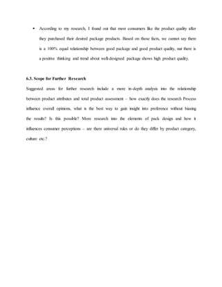  According to my research, I found out that most consumers like the product quality after
they purchased their desired package products. Based on those facts, we cannot say there
is a 100% equal relationship between good package and good product quality, nut there is
a positive thinking and trend about well-designed package shows high product quality.
6.3. Scope for Further Research
Suggested areas for further research include a more in-depth analysis into the relationship
between product attributes and total product assessment – how exactly does the research Process
influence overall opinions, what is the best way to gain insight into preference without biasing
the results? Is this possible? More research into the elements of pack design and how it
influences consumer perceptions – are there universal rules or do they differ by product category,
culture etc.?
 