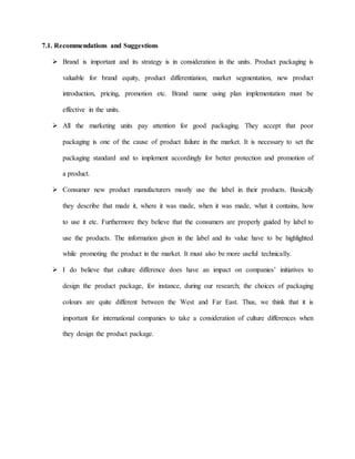 7.1. Recommendations and Suggestions
 Brand is important and its strategy is in consideration in the units. Product packaging is
valuable for brand equity, product differentiation, market segmentation, new product
introduction, pricing, promotion etc. Brand name using plan implementation must be
effective in the units.
 All the marketing units pay attention for good packaging. They accept that poor
packaging is one of the cause of product failure in the market. It is necessary to set the
packaging standard and to implement accordingly for better protection and promotion of
a product.
 Consumer new product manufacturers mostly use the label in their products. Basically
they describe that made it, where it was made, when it was made, what it contains, how
to use it etc. Furthermore they believe that the consumers are properly guided by label to
use the products. The information given in the label and its value have to be highlighted
while promoting the product in the market. It must also be more useful technically.
 I do believe that culture difference does have an impact on companies’ initiatives to
design the product package, for instance, during our research; the choices of packaging
colours are quite different between the West and Far East. Thus, we think that it is
important for international companies to take a consideration of culture differences when
they design the product package.
 