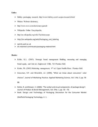 Links:
 Bubley packaging research, http://www.bubley.com/t-scopes/research.html
 Miriam Webster dictionary,
 http://www.m-w.com/dictionary/gestalt
 Wikipedia Online Encyclopedia,
 http://en.wikipedia.org/wiki/Tachistoscope
 http://en.wikipedia.org/wiki/Packaging_and_labeling
 eprints.port.ac.uk
 dir.indiamart.com/industry/packaging-material.html
Books:
 Keller, K.L. (2003). Strategic brand management: Building, measuring and managing
brand equity, and 2nd ed., Englewood Cliffs, NJ: Prentice-Hall.
 Kotler, Ph. (2003) Marketing management, 9th ed. Upper Saddle River. Prentice-Hall.
 Grossman, R.P. and Wisenblit, J.Z. (1999), "What we know about consumers' color
choices", Journal of Marketing Practice: Applied Marketing Science, Vol. 5 No. 3, pp. 78-
88.
 Rettie, R. and Brewer, C. (2000), "The verbal and visual components of package design",
Journal of Product & Brand Management, Vol. 9 No. 1, pp. 56 – 70.
 Book: Design and Technology of Packaging Decoration for the Consumer Market
(Sheffield Packaging Technology, V. 1.
 