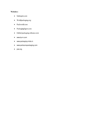 Websites:
 Saferapck.com
 Worldpackaging.org
 Packworld.com
 Packagingdigest.com
 Global-packaging-alliance.com
 www.iip-in.com
 www.packaging-india.in
 www.parksonspackaging.com
 piai.org
 
