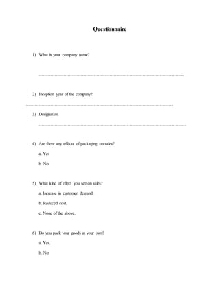 Questionnaire
1) What is your company name?
………………………………………………………………………………………..
2) Inception year of the company?
…………………………………………………………………………………………
3) Designation
…………………………………………………………………………………………
4) Are there any effects of packaging on sales?
a. Yes
b. No
5) What kind of effect you see on sales?
a. Increase in customer demand.
b. Reduced cost.
c. None of the above.
6) Do you pack your goods at your own?
a. Yes.
b. No.
 
