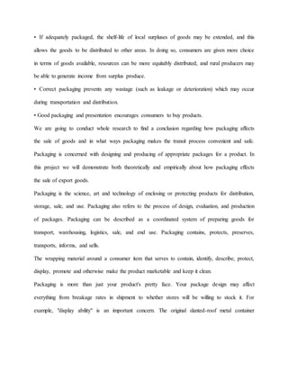 • If adequately packaged, the shelf-life of local surpluses of goods may be extended, and this
allows the goods to be distributed to other areas. In doing so, consumers are given more choice
in terms of goods available, resources can be more equitably distributed, and rural producers may
be able to generate income from surplus produce.
• Correct packaging prevents any wastage (such as leakage or deterioration) which may occur
during transportation and distribution.
• Good packaging and presentation encourages consumers to buy products.
We are going to conduct whole research to find a conclusion regarding how packaging affects
the sale of goods and in what ways packaging makes the transit process convenient and safe.
Packaging is concerned with designing and producing of appropriate packages for a product. In
this project we will demonstrate both theoretically and empirically about how packaging effects
the sale of export goods.
Packaging is the science, art and technology of enclosing or protecting products for distribution,
storage, sale, and use. Packaging also refers to the process of design, evaluation, and production
of packages. Packaging can be described as a coordinated system of preparing goods for
transport, warehousing, logistics, sale, and end use. Packaging contains, protects, preserves,
transports, informs, and sells.
The wrapping material around a consumer item that serves to contain, identify, describe, protect,
display, promote and otherwise make the product marketable and keep it clean.
Packaging is more than just your product's pretty face. Your package design may affect
everything from breakage rates in shipment to whether stores will be willing to stock it. For
example, "display ability" is an important concern. The original slanted-roof metal container
 