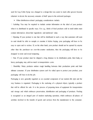 used for Log Cabin Syrup was changed to a design that was easier to stack after grocers became
reluctant to devote the necessary amounts of shelf space to the awkward packages.
 Other distribution-related packaging considerations include:
e label of your product
when it is distributed in specific ways. For e.g., labels of food products sold in retail outlets must
contain information about their ingredients and nutritional value.
to--and should be able to--sample or examine it before buying, your packaging will have to be
easy to open and to reclose. If, on the other hand, your product should not be opened by anyone
other than the purchaser--an over-the-counter medication, then the packaging will have to be
designed to resist and reveal tampering.
ulky or
heavy packaging may add too much to transportation costs.
ultimate consumer. If your distribution system can't be relied upon to protect your product, your
packaging will have to do the job.
Packaging is now generally regarded as an essential component of our modern life style and the
way business is organized. Packaging is the enclosing of a physical object, typically a product
that will be offered for sale. It is the process of preparing items of equipment for transportation
and storage and which embraces preservation, identification and packaging of products. Packing
is recognized as an integral part of modern marketing operation, which embraces all phases of
activities involved in the transfer of goods and services from the manufacturer to the consumer.
 