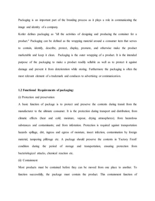Packaging is an important part of the branding process as it plays a role in communicating the
image and identity of a company.
Kotler defines packaging as "all the activities of designing and producing the container for a
product." Packaging can be defined as the wrapping material around a consumer item that serves
to contain, identify, describe, protect, display, promote, and otherwise make the product
marketable and keep it clean. Packaging is the outer wrapping of a product. It is the intended
purpose of the packaging to make a product readily sellable as well as to protect it against
damage and prevent it from deterioration while storing. Furthermore the packaging is often the
most relevant element of a trademark and conduces to advertising or communication.
1.2 Functional Requirements of packaging:
(i) Protection and preservation
A basic function of package is to protect and preserve the contents during transit from the
manufacturer to the ultimate consumer. It is the protection during transport and distribution; from
climatic effects (heat and cold, moisture, vapour, drying atmospheres); from hazardous
substances and contaminants; and from infestation. Protection is required against transportation
hazards spillage, dirt, ingress and egress of moisture, insect infection, contamination by foreign
material, tampering pilferage etc. A package should preserve the contents in 'Factory Fresh'
condition during the period of storage and transportation, ensuring protection from
bacteriological attacks, chemical reaction etc.
(ii) Containment
Most products must be contained before they can be moved from one place to another. To
function successfully, the package must contain the product. This containment function of
 