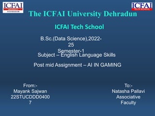 Subject – English Language Skills
The ICFAI University Dehradun
ICFAI Tech School
B.Sc.(Data Science),2022-
25
Semester-1
Post mid Assignment – AI IN GAMING
From:-
Mayank Sajwan
22STUCDDD0400
7
To:-
Natasha Pallavi
Associative
Faculty
 