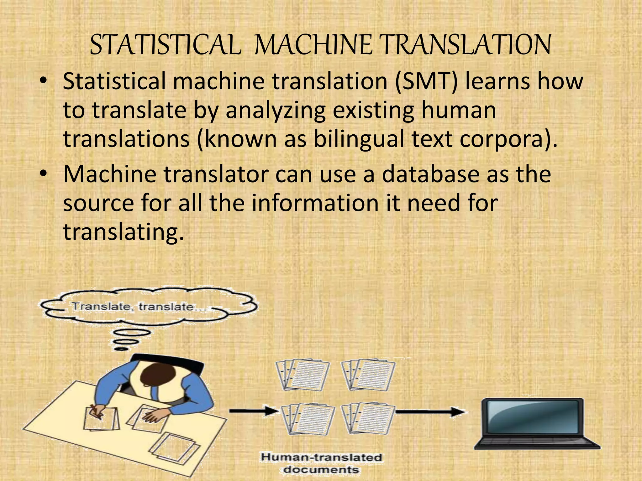 STATISTICAL MACHINE TRANSLATION
• Statistical machine translation (SMT) learns how
to translate by analyzing existing human
translations (known as bilingual text corpora).
• Machine translator can use a database as the
source for all the information it need for
translating.
 
