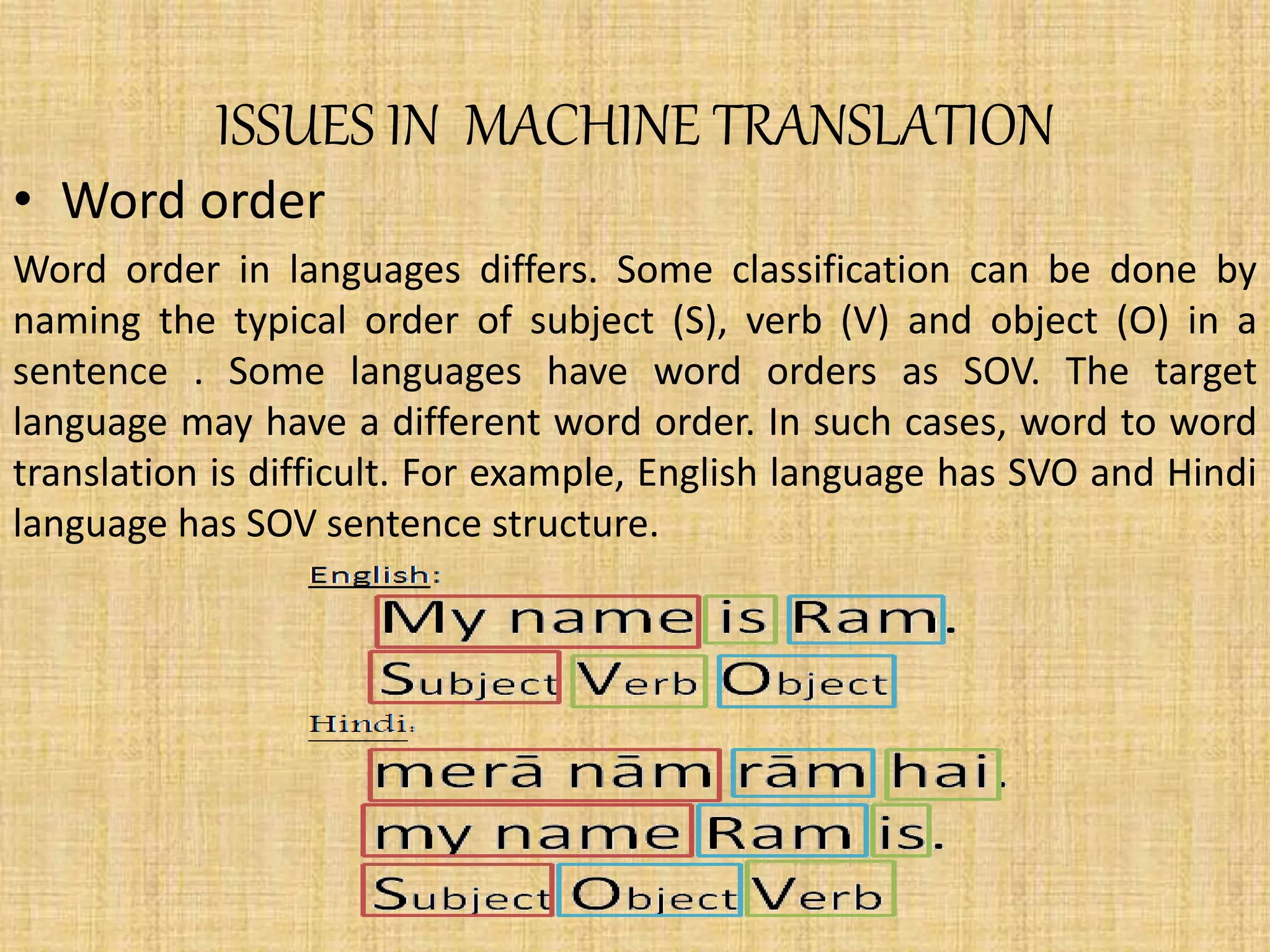 ISSUES IN MACHINE TRANSLATION
• Word order
Word order in languages differs. Some classification can be done by
naming the typical order of subject (S), verb (V) and object (O) in a
sentence . Some languages have word orders as SOV. The target
language may have a different word order. In such cases, word to word
translation is difficult. For example, English language has SVO and Hindi
language has SOV sentence structure.
 