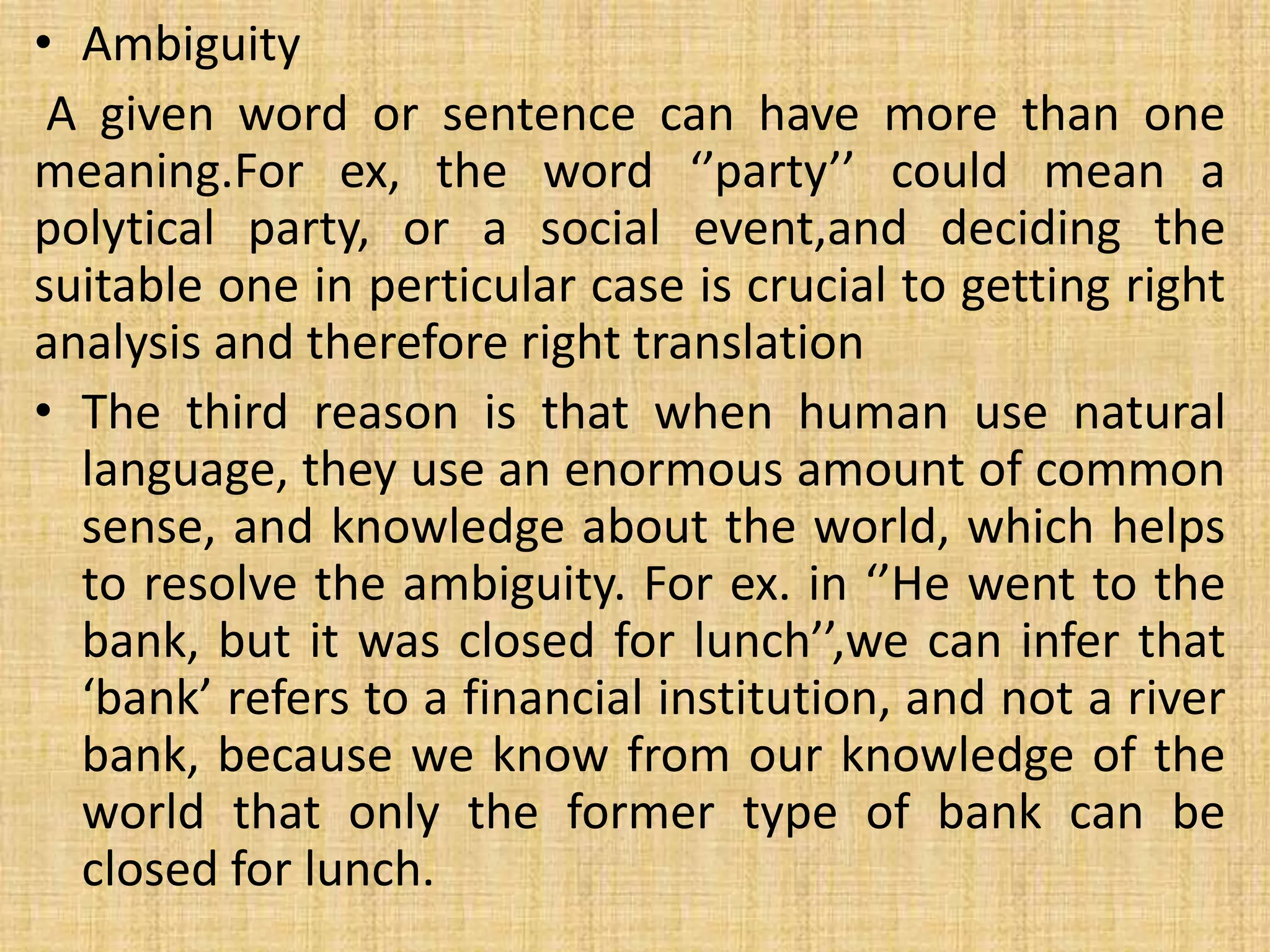 • Ambiguity
A given word or sentence can have more than one
meaning.For ex, the word ‘’party’’ could mean a
polytical party, or a social event,and deciding the
suitable one in perticular case is crucial to getting right
analysis and therefore right translation
• The third reason is that when human use natural
language, they use an enormous amount of common
sense, and knowledge about the world, which helps
to resolve the ambiguity. For ex. in ‘’He went to the
bank, but it was closed for lunch’’,we can infer that
‘bank’ refers to a financial institution, and not a river
bank, because we know from our knowledge of the
world that only the former type of bank can be
closed for lunch.
 