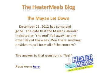 The HeaterMeals Blog
       The Mayan Let Down
  December 21, 2012 has come and
gone. The date that the Mayan Calendar
indicated as “the end” fell away like any
other day of the week. Was there anything
positive to pull from all of the concern?

The answer to that question is “Yes!”

Read more here.
 