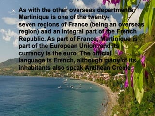  As with the other overseas departments,
Martinique is one of the twenty-
seven regions of France (being an overseas
region) and an integral part of the French
Republic. As part of France, Martinique is
part of the European Union, and its
currency is the euro. The official
language is French, although many of its
inhabitants also speak Antillean Creole
 