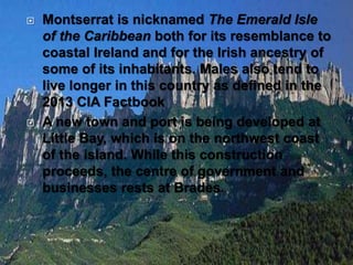  Montserrat is nicknamed The Emerald Isle
of the Caribbean both for its resemblance to
coastal Ireland and for the Irish ancestry of
some of its inhabitants. Males also tend to
live longer in this country as defined in the
2013 CIA Factbook
 A new town and port is being developed at
Little Bay, which is on the northwest coast
of the island. While this construction
proceeds, the centre of government and
businesses rests at Brades.
 