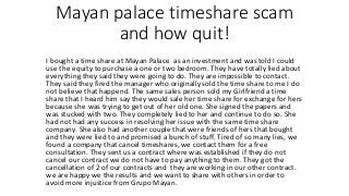 Mayan palace timeshare scam
and how quit!
I bought a time share at Mayan Palace as an investment and was told I could
use the equity to purchase a one or two bedroom. They have totally lied about
everything they said they were going to do. They are impossible to contact.
They said they fired the manager who originally sold the time share to me I do
not believe that happend. The same sales person sold my Girlfriend a time
share that I heard him say they would sale her time share for exchange for hers
because she was trying to get out of her old one. She signed the papers and
was stucked with two. They completely lied to her and continue to do so. She
had not had any success in resolving her issue with the same time share
company. She also had another couple that were friends of hers that bought
and they were lied to and promised a bunch of stuff. Tired of so many lies, we
found a company that cancel timeshares, we contact them for a free
consultation. They sent us a contract where was established if they do not
cancel our contract we do not have to pay anything to them. They got the
cancellation of 2 of our contracts and they are working in our other contract.
we are happy we the results and we want to share with others in order to
avoid more injustice from Grupo Mayan.
 