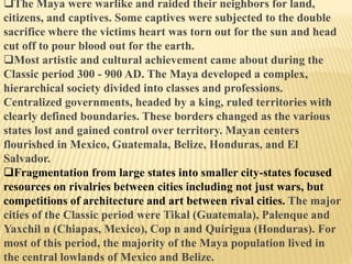 The Maya were warlike and raided their neighbors for land,
citizens, and captives. Some captives were subjected to the double
sacrifice where the victims heart was torn out for the sun and head
cut off to pour blood out for the earth.
Most artistic and cultural achievement came about during the
Classic period 300 - 900 AD. The Maya developed a complex,
hierarchical society divided into classes and professions.
Centralized governments, headed by a king, ruled territories with
clearly defined boundaries. These borders changed as the various
states lost and gained control over territory. Mayan centers
flourished in Mexico, Guatemala, Belize, Honduras, and El
Salvador.
Fragmentation from large states into smaller city-states focused
resources on rivalries between cities including not just wars, but
competitions of architecture and art between rival cities. The major
cities of the Classic period were Tikal (Guatemala), Palenque and
Yaxchil n (Chiapas, Mexico), Cop n and Quirigua (Honduras). For
most of this period, the majority of the Maya population lived in
the central lowlands of Mexico and Belize.
 