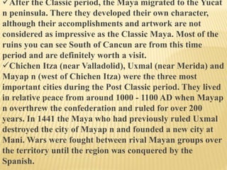 After the Classic period, the Maya migrated to the Yucat
n peninsula. There they developed their own character,
although their accomplishments and artwork are not
considered as impressive as the Classic Maya. Most of the
ruins you can see South of Cancun are from this time
period and are definitely worth a visit.
Chichen Itza (near Valladolid), Uxmal (near Merida) and
Mayap n (west of Chichen Itza) were the three most
important cities during the Post Classic period. They lived
in relative peace from around 1000 - 1100 AD when Mayap
n overthrew the confederation and ruled for over 200
years. In 1441 the Maya who had previously ruled Uxmal
destroyed the city of Mayap n and founded a new city at
Mani. Wars were fought between rival Mayan groups over
the territory until the region was conquered by the
Spanish.
 