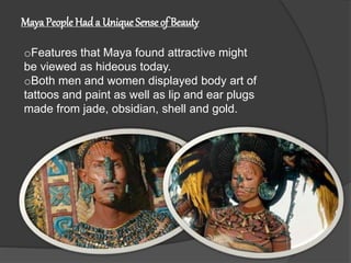 MayaPeople Had a UniqueSenseof Beauty
oFeatures that Maya found attractive might
be viewed as hideous today.
oBoth men and women displayed body art of
tattoos and paint as well as lip and ear plugs
made from jade, obsidian, shell and gold.
 