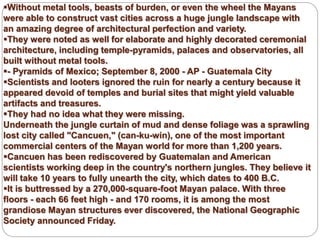 Without metal tools, beasts of burden, or even the wheel the Mayans
were able to construct vast cities across a huge jungle landscape with
an amazing degree of architectural perfection and variety.
They were noted as well for elaborate and highly decorated ceremonial
architecture, including temple-pyramids, palaces and observatories, all
built without metal tools.
- Pyramids of Mexico; September 8, 2000 - AP - Guatemala City
Scientists and looters ignored the ruin for nearly a century because it
appeared devoid of temples and burial sites that might yield valuable
artifacts and treasures.
They had no idea what they were missing.
Underneath the jungle curtain of mud and dense foliage was a sprawling
lost city called "Cancuen," (can-ku-win), one of the most important
commercial centers of the Mayan world for more than 1,200 years.
Cancuen has been rediscovered by Guatemalan and American
scientists working deep in the country's northern jungles. They believe it
will take 10 years to fully unearth the city, which dates to 400 B.C.
It is buttressed by a 270,000-square-foot Mayan palace. With three
floors - each 66 feet high - and 170 rooms, it is among the most
grandiose Mayan structures ever discovered, the National Geographic
Society announced Friday.
 