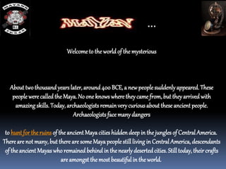 Welcometo the world of the mysterious
About two thousand yearslater, around400 BCE, a newpeoplesuddenlyappeared. These
people were called the Maya. No one knows where theycame from, but theyarrived with
amazingskills. Today, archaeologists remainverycurious about these ancient people.
Archaeologistsface manydangers
to hunt for the ruins of the ancient Mayacities hiddendeepin the jungles of CentralAmerica.
There are not many, but there are some Mayapeoplestilllivingin Central America, descendants
of the ancient Mayas whoremained behind in the nearlydesertedcities. Still today, their crafts
are amongst the most beautifulin the world.
…
 