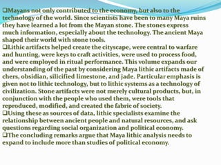 Mayans not only contributed to the economy, but also to the
technology of the world. Since scientists have been to many Maya ruins
they have learned a lot from the Mayan stone. The stones express
much information, especially about the technology. The ancient Maya
shaped their world with stone tools.
Lithic artifacts helped create the cityscape, were central to warfare
and hunting, were keys to craft activities, were used to process food,
and were employed in ritual performance. This volume expands our
understanding of the past by considering Maya lithic artifacts made of
chers, obsidian, silicified limestone, and jade. Particular emphasis is
given not to lithic technology, but to lithic systems as a technology of
civilization. Stone artifacts were not merely cultural products, but, in
conjunction with the people who used them, were tools that
reproduced, modified, and created the fabric of society.
Using these as sources of data, lithic specialists examine the
relationship between ancient people and natural resources, and ask
questions regarding social organization and political economy.
The concluding remarks argue that Maya lithic analysis needs to
expand to include more than studies of political economy.
 