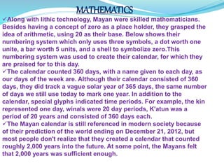 MATHEMATICS
Along with lithic technology, Mayan were skilled mathematicians.
Besides having a concept of zero as a place holder, they grasped the
idea of arithmetic, using 20 as their base. Below shows their
numbering system which only uses three symbols, a dot worth one
unite, a bar worth 5 units, and a shell to symbolize zero.This
numbering system was used to create their calendar, for which they
are praised for to this day.
The calendar counted 360 days, with a name given to each day, as
our days of the week are. Although their calendar consisted of 360
days, they did track a vague solar year of 365 days, the same number
of days we still use today to mark one year. In addition to the
calendar, special glyphs indicated time periods. For example, the kin
represented one day, winals were 20 day periods, K'atun was a
period of 20 years and consisted of 360 days each.
The Mayan calendar is still referenced in modern society because
of their prediction of the world ending on December 21, 2012, but
most people don't realize that they created a calendar that counted
roughly 2,000 years into the future. At some point, the Mayans felt
that 2,000 years was sufficient enough.
 
