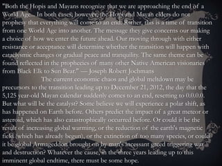 "Both the Hopis and Mayans recognize that we are approaching the end of a
World Age... In both cases, however, the Hopi and Mayan elders do not
prophesy that everything will come to an end. Rather, this is a time of transition
from one World Age into another. The message they give concerns our making
a choice of how we enter the future ahead. Our moving through with either
resistance or acceptance will determine whether the transition will happen with
cataclysmic changes or gradual peace and tranquility. The same theme can be
found reflected in the prophecies of many other Native American visionaries
from Black Elk to Sun Bear." — Joseph Robert Jochmans
The current economic chaos and global meltdown may be
precursors to the transition leading up to December 21, 2012, the day that the
5,125 year-old Mayan calendar suddenly comes to an end, resetting to 0.0.0.0.
But what will be the catalyst? Some believe we will experience a polar shift, as
has happened on Earth before. Others predict the impact of a great meteor or
asteroid, which has also catastrophically occurred before. Or could it be the
result of increasing global warming, or the reduction of the earth's magnetic
field (which has already begun), or the extinction of too many species, or could
it be global Armageddon brought on by man's incessant greed triggering war
and destruction? Whatever the cause, in the three years leading up to this
imminent global endtime, there must be some hope.
 