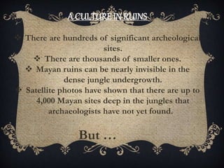 A CULTURE IN RUINS
 There are hundreds of significant archeological
sites.
 There are thousands of smaller ones.
 Mayan ruins can be nearly invisible in the
dense jungle undergrowth.
 Satellite photos have shown that there are up to
4,000 Mayan sites deep in the jungles that
archaeologists have not yet found.
But …
 