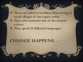  There are still 4 to 6 million Maya living in
small villages of the region today.
 They only maintain bits of the ancient
culture.
 They speak 31 different languages.
CHANGE HAPPENS…
 