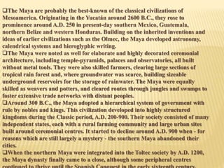 The Maya are probably the best-known of the classical civilizations of
Mesoamerica. Originating in the Yucatán around 2600 B.C., they rose to
prominence around A.D. 250 in present-day southern Mexico, Guatemala,
northern Belize and western Honduras. Building on the inherited inventions and
ideas of earlier civilizations such as the Olmec, the Maya developed astronomy,
calendrical systems and hieroglyphic writing.
The Maya were noted as well for elaborate and highly decorated ceremonial
architecture, including temple-pyramids, palaces and observatories, all built
without metal tools. They were also skilled farmers, clearing large sections of
tropical rain forest and, where groundwater was scarce, building sizeable
underground reservoirs for the storage of rainwater. The Maya were equally
skilled as weavers and potters, and cleared routes through jungles and swamps to
foster extensive trade networks with distant peoples.
Around 300 B.C., the Maya adopted a hierarchical system of government with
rule by nobles and kings. This civilization developed into highly structured
kingdoms during the Classic period, A.D. 200-900. Their society consisted of many
independent states, each with a rural farming community and large urban sites
built around ceremonial centres. It started to decline around A.D. 900 when - for
reasons which are still largely a mystery - the southern Maya abandoned their
cities.
When the northern Maya were integrated into the Toltec society by A.D. 1200,
the Maya dynasty finally came to a close, although some peripheral centres
 