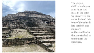 The mayan
civilization began
as early as 1500
BCE. In the 1830s
we discovered the
ruins. I attend this
tour of the ruins in
late october. The
ruins are
uniformed blocks
that are stacked on
top to form the
structure.
 