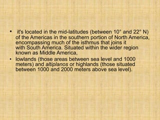 • it's located in the mid-latitudes (between 10° and 22° N)
of the Americas in the southern portion of North America,
encompassing much of the isthmus that joins it
with South America. Situated within the wider region
known as Middle America,
• lowlands (those areas between sea level and 1000
meters) and altiplanos or highlands (those situated
between 1000 and 2000 meters above sea level).
 