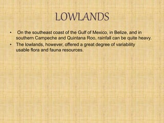 LOWLANDS
• On the southeast coast of the Gulf of Mexico, in Belize, and in
southern Campeche and Quintana Roo, rainfall can be quite heavy.
• The lowlands, however, offered a great degree of variability
usable flora and fauna resources.
 