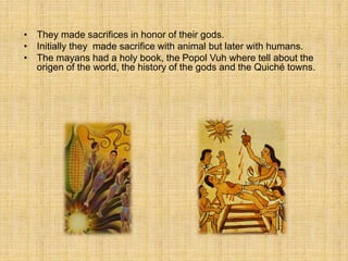 • They made ​​sacrifices in honor of their gods.
• Initially they made sacrifice with animal but later with humans.
• The mayans had a holy book, the Popol Vuh where tell about the
origen of the world, the history of the gods and the Quiché towns.
 
