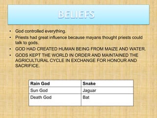 • God controlled everything.
• Priests had great influence because mayans thought priests could
talk to gods.
• GOD HAD CREATED HUMAN BEING FROM MAIZE AND WATER.
• GODS KEPT THE WORLD IN ORDER AND MAINTAINED THE
AGRICULTURAL CYCLE IN EXCHANGE FOR HONOUR AND
SACRIFICE.
Rain God Snake
Sun God Jaguar
Death God Bat
 