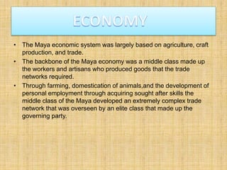 • The Maya economic system was largely based on agriculture, craft
production, and trade.
• The backbone of the Maya economy was a middle class made up
the workers and artisans who produced goods that the trade
networks required.
• Through farming, domestication of animals,and the development of
personal employment through acquiring sought after skills the
middle class of the Maya developed an extremely complex trade
network that was overseen by an elite class that made up the
governing party.
 