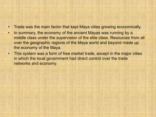 • Trade was the main factor that kept Maya cities growing economically.
• In summary, the economy of the ancient Mayas was running by a
middle class under the supervision of the elite class. Resources from all
over the geographic regions of the Maya world and beyond made up
the economy of the Maya.
• This system was a form of free market trade, except in the major cities
in which the local government had direct control over the trade
networks and economy.
 