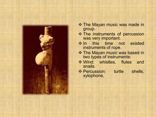  The Mayan music was made in
group.
 The instruments of percussion
was very important.
 In this time not existed
instruments of rope.
 The Mayan music was based in
two types of instruments:
 Wind: whistles, flutes and
snails.
 Percussion: turtle shells,
xylophone,
 