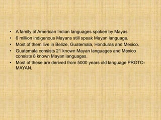 • A family of American Indian languages spoken by Mayas
• 6 million indigenous Mayans still speak Mayan language.
• Most of them live in Belize, Guatemala, Honduras and Mexico.
• Guatemala consists 21 known Mayan languages and Mexico
consists 8 known Mayan languages.
• Most of these are derived from 5000 years old language PROTO-
MAYAN.
 
