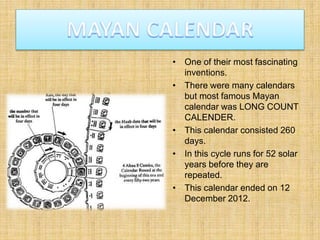• One of their most fascinating
inventions.
• There were many calendars
but most famous Mayan
calendar was LONG COUNT
CALENDER.
• This calendar consisted 260
days.
• In this cycle runs for 52 solar
years before they are
repeated.
• This calendar ended on 12
December 2012.
 