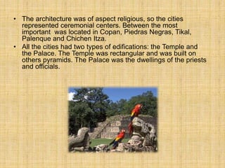 • The architecture was of aspect religious, so the cities
represented ceremonial centers. Between the most
important was located in Copan, Piedras Negras, Tikal,
Palenque and Chichen Itza.
• All the cities had two types of edifications: the Temple and
the Palace. The Temple was rectangular and was built on
others pyramids. The Palace was the dwellings of the priests
and officials.
 