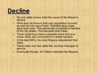 Decline
• No one really knows what the cause of the Mayan's
decline.
• What they do know is that over population occured
as well as over use of land. Therefore less crops
grew each year. This period also consisted of warfare
of the city states. This disrupted their trade.
• There could have been a possible drout and as a
result, there was movement to a better location.
• In the late 800's, the most Mayans abandoned their
cities.
• There were very few cities left, but they managed to
servive.
• Eventually though, the Toltecs attacked the Mayans
 