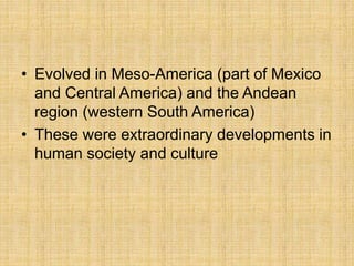 • Evolved in Meso-America (part of Mexico
and Central America) and the Andean
region (western South America)
• These were extraordinary developments in
human society and culture
 