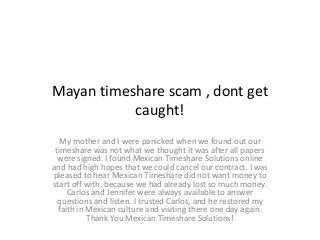 Mayan timeshare scam , dont get
caught!
My mother and I were panicked when we found out our
timeshare was not what we thought it was after all papers
were signed. I found Mexican Timeshare Solutions online
and had high hopes that we could cancel our contract. I was
pleased to hear Mexican Timeshare did not want money to
start off with, because we had already lost so much money.
Carlos and Jennifer were always available to answer
questions and listen. I trusted Carlos, and he restored my
faith in Mexican culture and visiting there one day again.
Thank You Mexican Timeshare Solutions!
 
