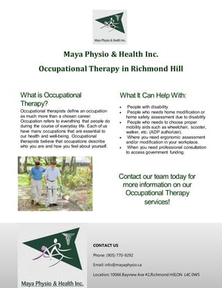 Maya Physio & Health Inc.
Occupational Therapy in Richmond Hill
CONTACT US
Phone: (905) 770-9292
Email: info@mayaphysio.ca
Location: 10066 Bayview Ave #2,Richmond Hill,ON L4C 0W5
What is Occupational
Therapy?
Occupational therapists define an occupation
as much more than a chosen career.
Occupation refers to everything that people do
during the course of everyday life. Each of us
have many occupations that are essential to
our health and well-being. Occupational
therapists believe that occupations describe
who you are and how you feel about yourself.
What It Can Help With:
 People with disability
 People who needs home modification or
home safety assessment due to disability
 People who needs to choose proper
mobility aids such as wheelchair, scooter,
walker, etc. (ADP authorizer).
 Where you need ergonomic assessment
and/or modification in your workplace.
 When you need professional consultation
to access government funding.
Contact our team today for
more information on our
Occupational Therapy
services!
 