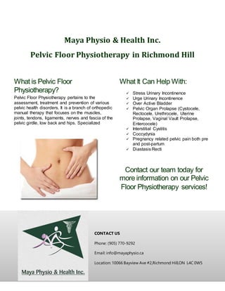Maya Physio & Health Inc.
Pelvic Floor Physiotherapy in Richmond Hill
CONTACT US
Phone: (905) 770-9292
Email: info@mayaphysio.ca
Location: 10066 Bayview Ave #2,Richmond Hill,ON L4C 0W5
What is Pelvic Floor
Physiotherapy?
Pelvic Floor Physiotherapy pertains to the
assessment, treatment and prevention of various
pelvic health disorders. It is a branch of orthopedic
manual therapy that focuses on the muscles,
joints, tendons, ligaments, nerves and fascia of the
pelvic girdle, low back and hips. Specialized
Physiotherapy is becoming more established in the
literature as a first-line of defence against
Incontinence and Pelvic Pain.
What It Can Help With:
 Stress Urinary Incontinence
 Urge Urinary Incontinence
 Over Active Bladder
 Pelvic Organ Prolapse (Cystocele,
Rectocele, Urethrocele, Uterine
Prolapse, Vaginal Vault Prolapse,
Entercocele)
 Interstitial Cystitis
 Coccydynia
 Pregnancy related pelvic pain both pre
and post-partum
 Diastasis Recti
Contact our team today for
more information on our Pelvic
Floor Physiotherapy services!
 