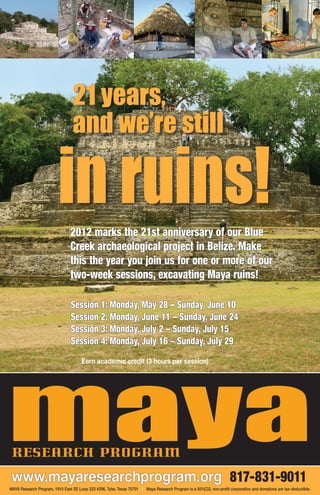 21 years,
                                  and we’re still

                          in ruins!
                                 2012 marks the 21st anniversary of our Blue
                                 Creek archaeological project in Belize. Make
                                 this the year you join us for one or more of our
                                 two-week sessions, excavating Maya ruins!

                                 Session 1: Monday, May 28 – Sunday, June 10
                                 Session 2: Monday, June 11 – Sunday, June 24
                                 Session 3: Monday, July 2 – Sunday, July 15
                                 Session 4: Monday, July 16 – Sunday, July 29




maya
                                       Earn academic credit (3 hours per session)




 research program
 www.mayaresearchprogram.org 817-831-9011
MAYA Research Program, 1910 East SE Loop 323 #296, Tyler, Texas 75701 I Maya Research Program is a 501(C)3, non-profit corporation and donations are tax-deductible.
 