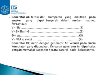    Generator AC terdiri dari kumparan yang dililitkan pada
    engker      yang         dapat bergerak dalam medan magnet.
    Persamaan:
    V= Blv ..................................................................(1)
    V=2NBlvsinΘ.........................................................(2)
    Θ= ῳt...................................................................(3)
    V=NBA ῳ sinῳt ....................................................(4)
    Generator DC mirip dengan generator AC kecuali pada cincin
    komutator yang digunakan. Keluaran generator ini diperhalus
    dengan memakai kapasitor secara pararel pada keluarannya.
 